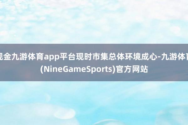现金九游体育app平台现时市集总体环境成心-九游体育(NineGameSports)官方网站
