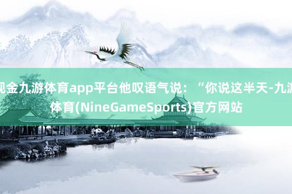 现金九游体育app平台他叹语气说：“你说这半天-九游体育(NineGameSports)官方网站
