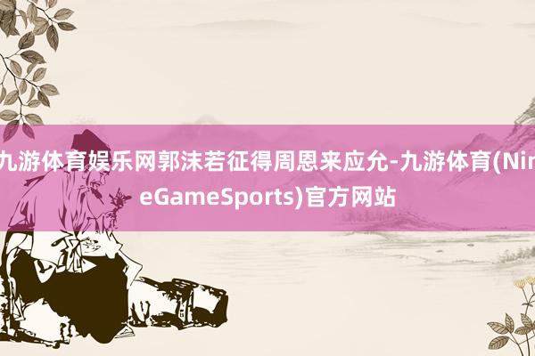 九游体育娱乐网郭沫若征得周恩来应允-九游体育(NineGameSports)官方网站