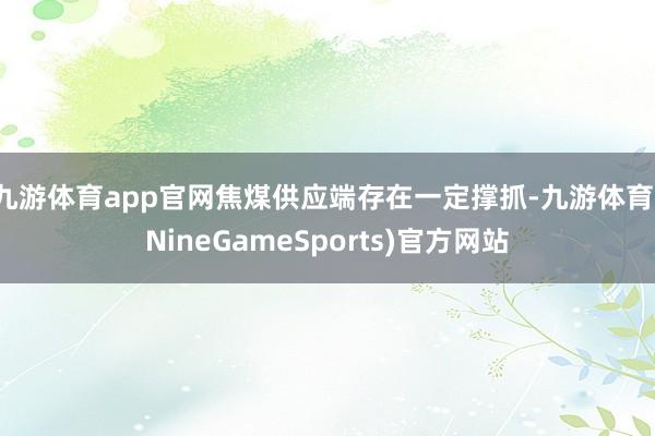 九游体育app官网焦煤供应端存在一定撑抓-九游体育(NineGameSports)官方网站
