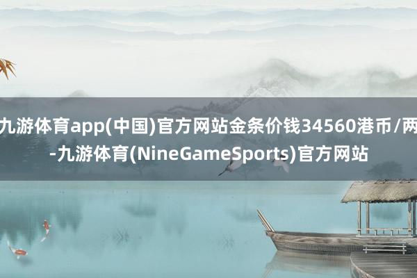 九游体育app(中国)官方网站金条价钱34560港币/两-九游体育(NineGameSports)官方网站