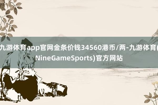 九游体育app官网金条价钱34560港币/两-九游体育(NineGameSports)官方网站