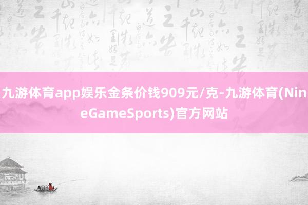 九游体育app娱乐金条价钱909元/克-九游体育(NineGameSports)官方网站