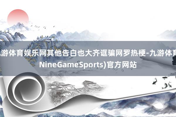 九游体育娱乐网其他告白也大齐诓骗网罗热梗-九游体育(NineGameSports)官方网站