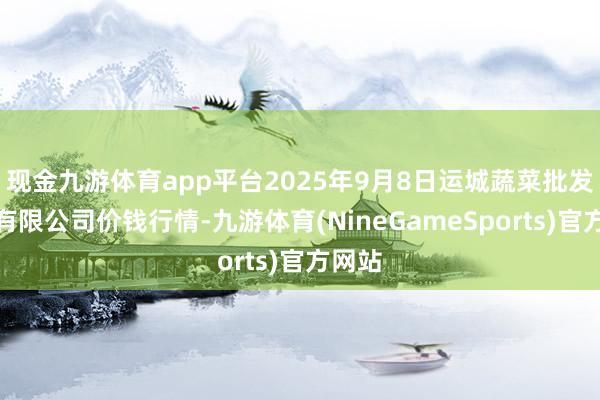 现金九游体育app平台2025年9月8日运城蔬菜批发阛阓有限公司价钱行情-九游体育(NineGameSports)官方网站
