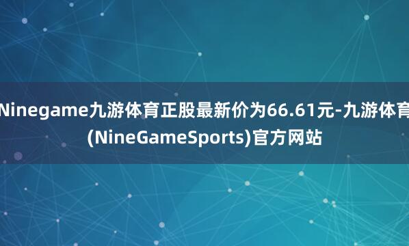 Ninegame九游体育正股最新价为66.61元-九游体育(NineGameSports)官方网站