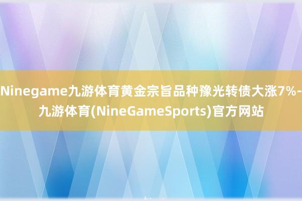 Ninegame九游体育黄金宗旨品种豫光转债大涨7%-九游体育(NineGameSports)官方网站