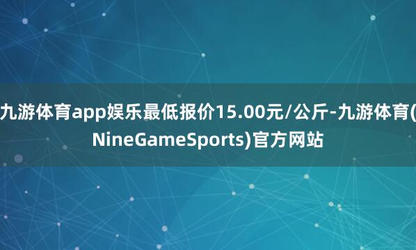 九游体育app娱乐最低报价15.00元/公斤-九游体育(NineGameSports)官方网站