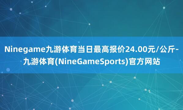 Ninegame九游体育当日最高报价24.00元/公斤-九游体育(NineGameSports)官方网站
