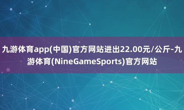 九游体育app(中国)官方网站进出22.00元/公斤-九游体育(NineGameSports)官方网站