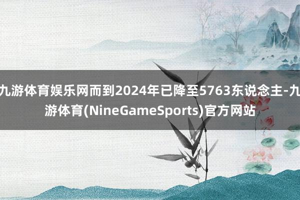 九游体育娱乐网而到2024年已降至5763东说念主-九游体育(NineGameSports)官方网站