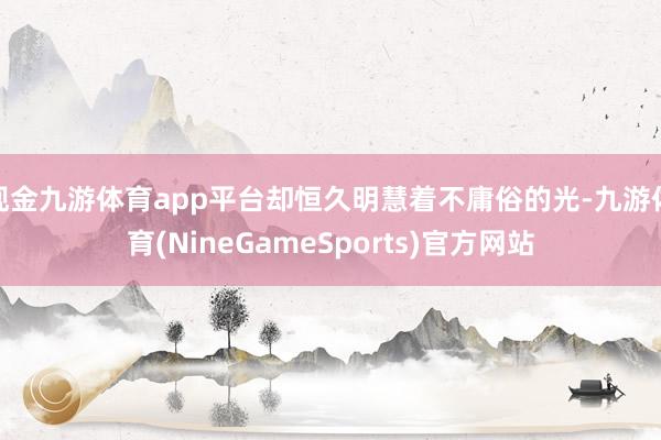 现金九游体育app平台却恒久明慧着不庸俗的光-九游体育(NineGameSports)官方网站