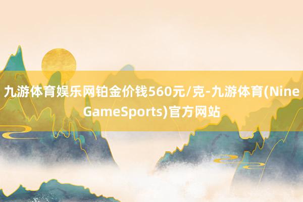 九游体育娱乐网铂金价钱560元/克-九游体育(NineGameSports)官方网站