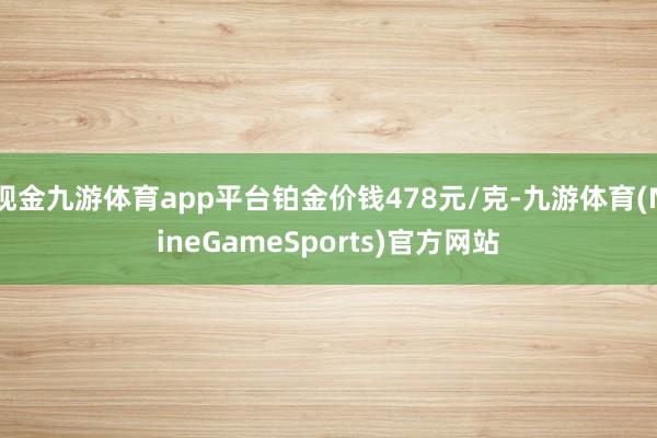 现金九游体育app平台铂金价钱478元/克-九游体育(NineGameSports)官方网站