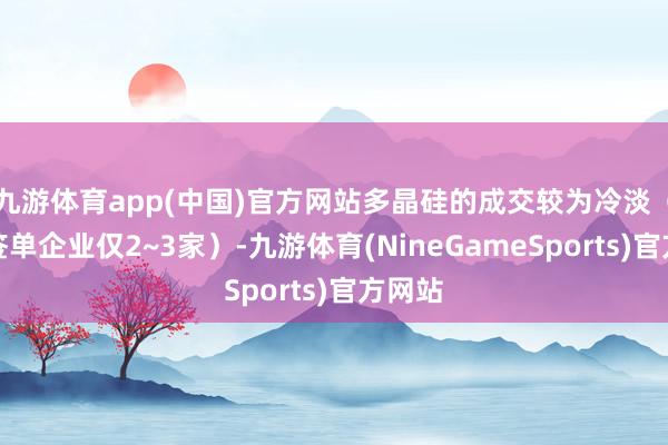 九游体育app(中国)官方网站多晶硅的成交较为冷淡（主流签单企业仅2~3家）-九游体育(NineGameSports)官方网站