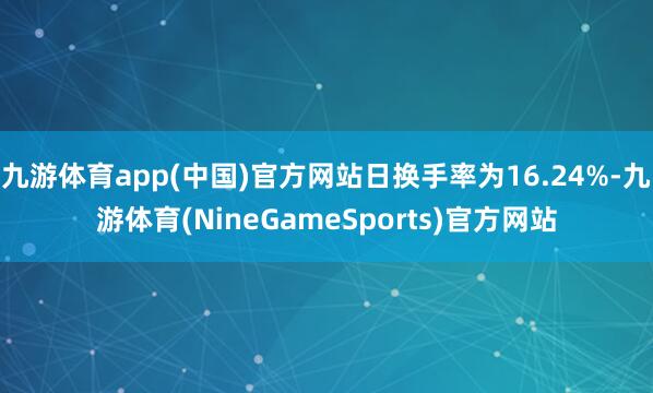 九游体育app(中国)官方网站日换手率为16.24%-九游体育(NineGameSports)官方网站