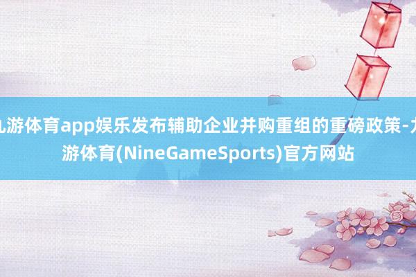 九游体育app娱乐发布辅助企业并购重组的重磅政策-九游体育(NineGameSports)官方网站
