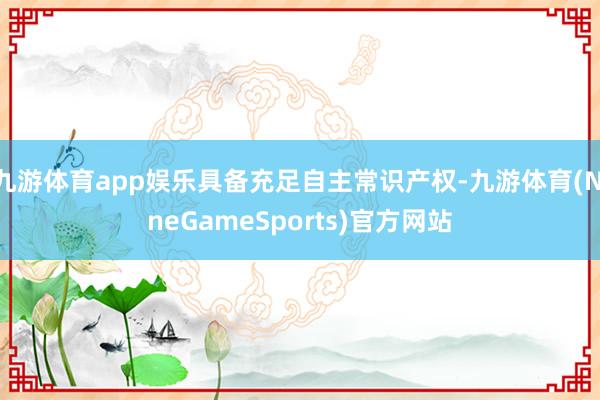 九游体育app娱乐具备充足自主常识产权-九游体育(NineGameSports)官方网站