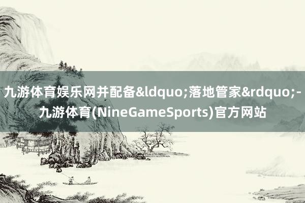 九游体育娱乐网并配备&ldquo;落地管家&rdquo;-九游体育(NineGameSports)官方网站