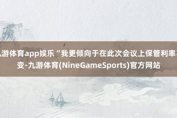九游体育app娱乐“我更倾向于在此次会议上保管利率不变-九游体育(NineGameSports)官方网站