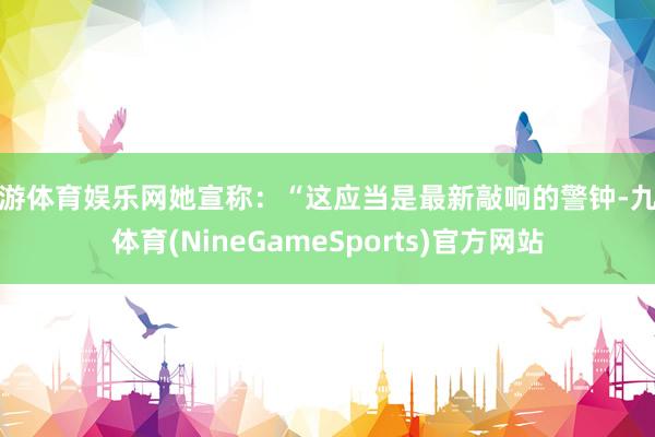 九游体育娱乐网她宣称：“这应当是最新敲响的警钟-九游体育(NineGameSports)官方网站