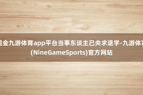 现金九游体育app平台当事东谈主已央求退学-九游体育(NineGameSports)官方网站
