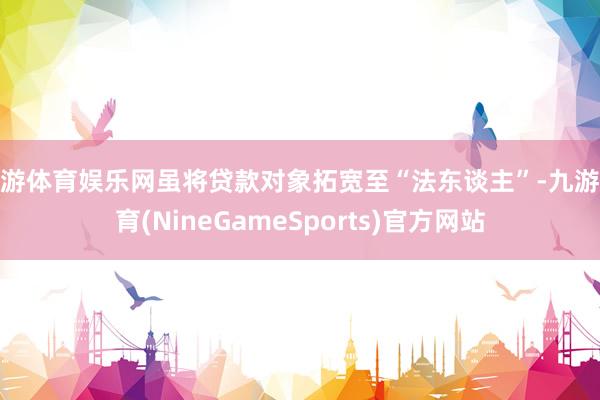 九游体育娱乐网虽将贷款对象拓宽至“法东谈主”-九游体育(NineGameSports)官方网站