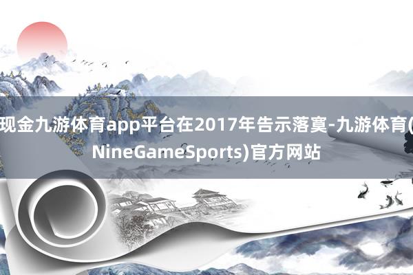 现金九游体育app平台在2017年告示落寞-九游体育(NineGameSports)官方网站