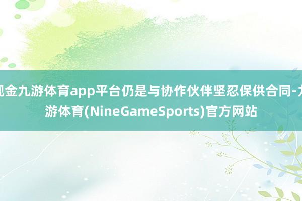 现金九游体育app平台仍是与协作伙伴坚忍保供合同-九游体育(NineGameSports)官方网站