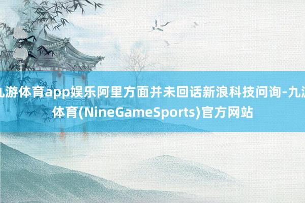 九游体育app娱乐阿里方面并未回话新浪科技问询-九游体育(NineGameSports)官方网站