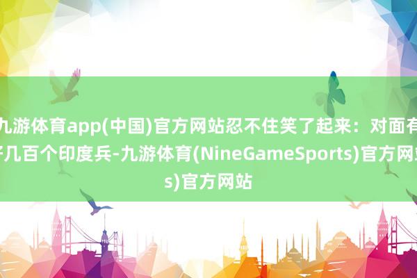 九游体育app(中国)官方网站忍不住笑了起来:对面有好几百个印度兵-九游体育(NineGameSports)官方网站