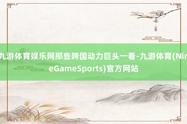 九游体育娱乐网那些跨国动力巨头一看-九游体育(NineGameSports)官方网站