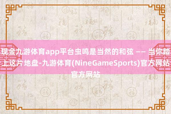 现金九游体育app平台虫鸣是当然的和弦 —— 当你踏上这片地盘-九游体育(NineGameSports)官方网站