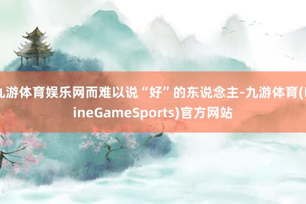 九游体育娱乐网而难以说“好”的东说念主-九游体育(NineGameSports)官方网站