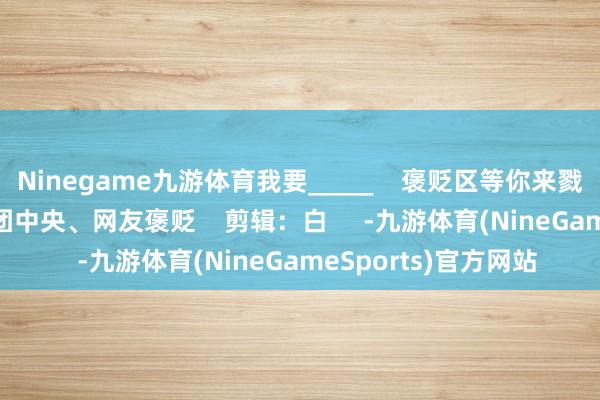 Ninegame九游体育我要_____    褒贬区等你来戮力哟    起原：共青团中央、网友褒贬    剪辑：白     -九游体育(NineGameSports)官方网站