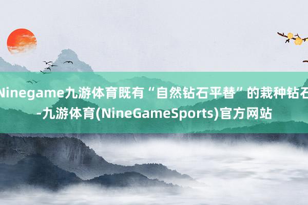 Ninegame九游体育既有“自然钻石平替”的栽种钻石-九游体育(NineGameSports)官方网站