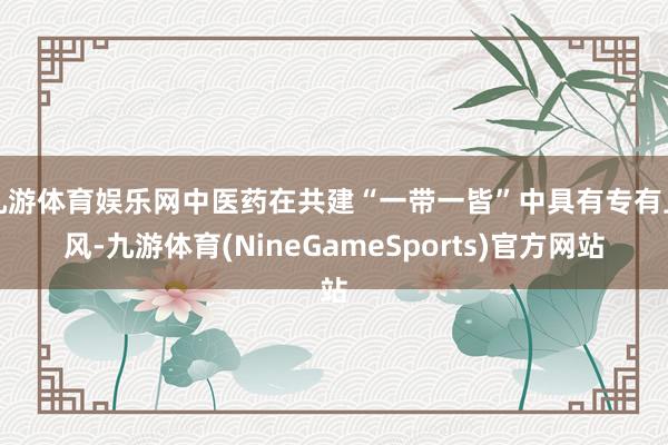九游体育娱乐网中医药在共建“一带一皆”中具有专有上风-九游体育(NineGameSports)官方网站