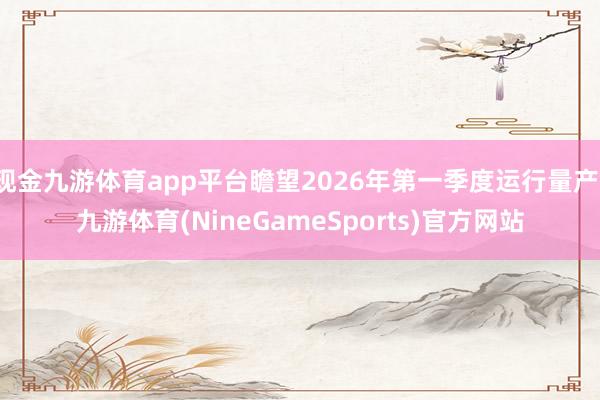 现金九游体育app平台瞻望2026年第一季度运行量产-九游体育(NineGameSports)官方网站