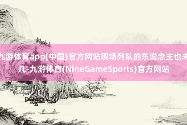 九游体育app(中国)官方网站现场列队的东说念主也未几-九游体育(NineGameSports)官方网站