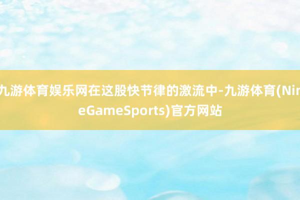 九游体育娱乐网在这股快节律的激流中-九游体育(NineGameSports)官方网站