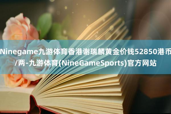 Ninegame九游体育香港谢瑞麟黄金价钱52850港币/两-九游体育(NineGameSports)官方网站