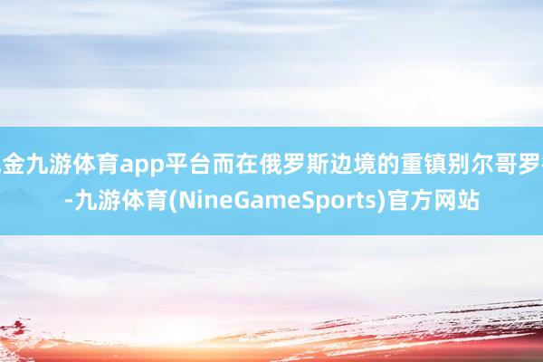 现金九游体育app平台而在俄罗斯边境的重镇别尔哥罗德-九游体育(NineGameSports)官方网站