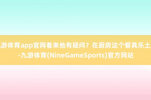 九游体育app官网看来他有疑问？在厨房这个餐具乐土里-九游体育(NineGameSports)官方网站