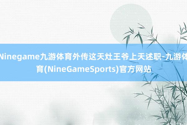 Ninegame九游体育外传这天灶王爷上天述职-九游体育(NineGameSports)官方网站