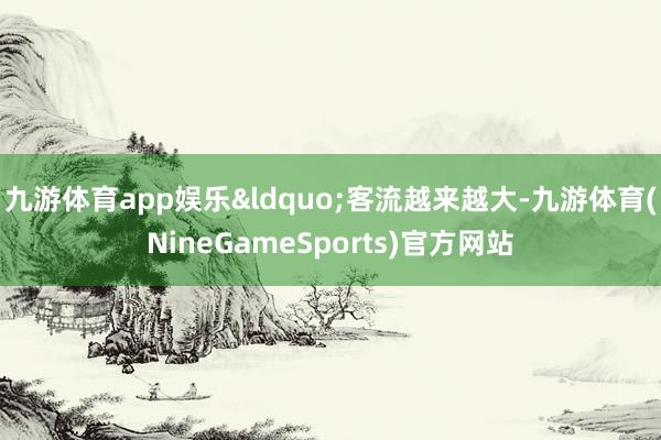 九游体育app娱乐&ldquo;客流越来越大-九游体育(NineGameSports)官方网站