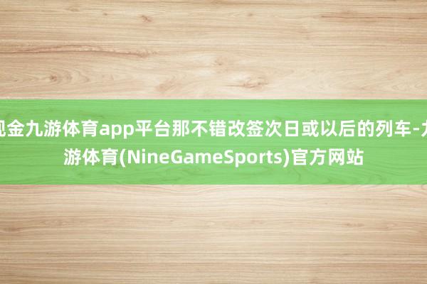 现金九游体育app平台那不错改签次日或以后的列车-九游体育(NineGameSports)官方网站