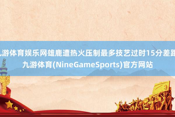九游体育娱乐网雄鹿遭热火压制最多技艺过时15分差距-九游体育(NineGameSports)官方网站