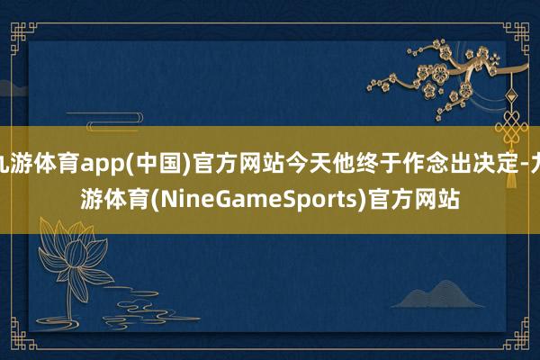 九游体育app(中国)官方网站今天他终于作念出决定-九游体育(NineGameSports)官方网站